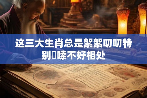 这三大生肖总是絮絮叨叨特别啰嗦不好相处