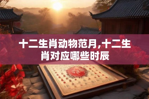 十二生肖动物范月,十二生肖对应哪些时辰 十二生肖动物范月,十二生肖对应哪些时辰