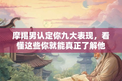 摩羯男认定你九大表现，看懂这些你就能真正了解他