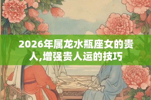 2026年属龙水瓶座女的贵人,增强贵人运的技巧 2026年属龙水瓶座女的贵人,增强贵人运的技巧