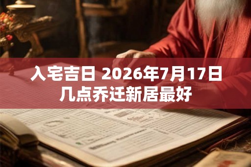 入宅吉日 2026年7月17日几点乔迁新居最好 入宅吉日 2026年7月17日几点乔迁新居最好