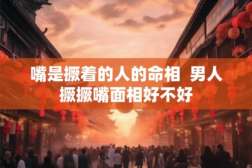嘴是撅着的人的命相 男人撅撅嘴面相好不好 嘴是撅着的人的命相 男人撅撅嘴面相好不好