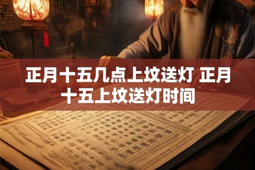 正月十五几点上坟送灯 正月十五上坟送灯时间