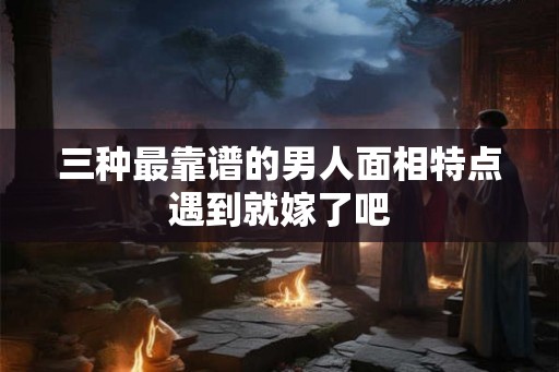 三种最靠谱的男人面相特点遇到就嫁了吧 三种最靠谱的男人面相特点遇到就嫁了吧