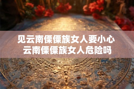 见云南傈僳族女人要小心 云南傈僳族女人危险吗