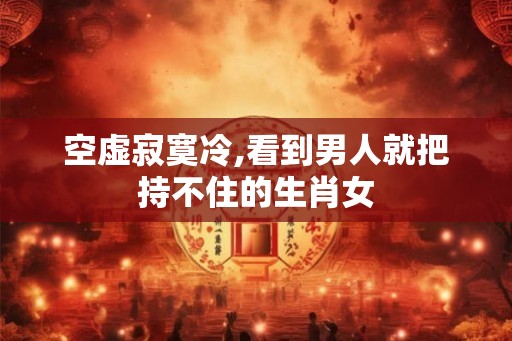 空虚寂寞冷,看到男人就把持不住的生肖女