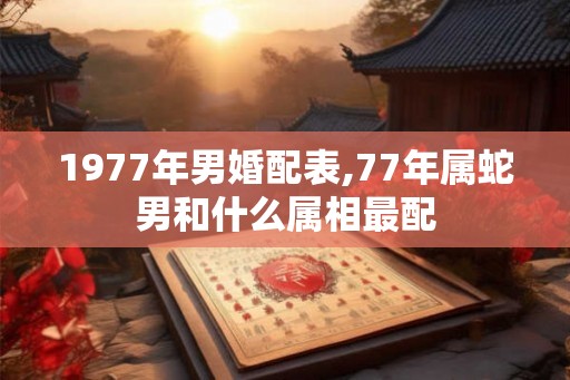 1977年男婚配表,77年属蛇男和什么属相最配 1977年男婚配表,77年属蛇男和什么属相最配
