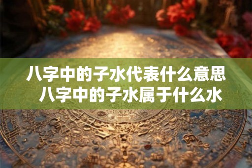 八字中的子水代表什么意思  八字中的子水属于什么水