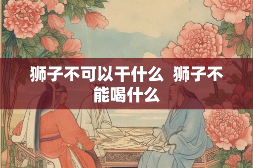 狮子不可以干什么  狮子不能喝什么