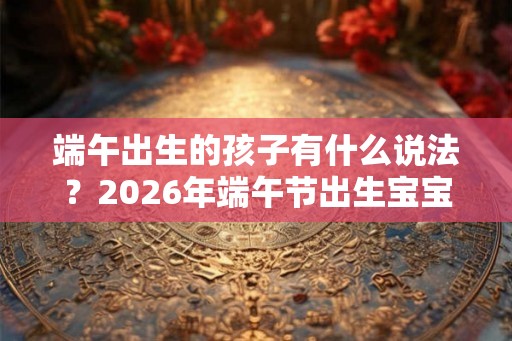 端午出生的孩子有什么说法？2026年端午节出生宝宝好吗？