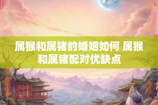 属猴和属猪的婚姻如何 属猴和属猪配对优缺点