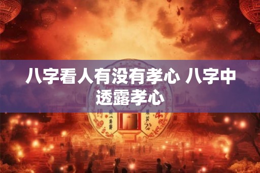 八字看人有没有孝心 八字中透露孝心 八字看人有没有孝心 八字中透露孝心