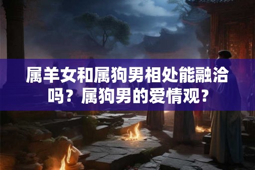 属羊女和属狗男相处能融洽吗?属狗男的爱情观? 属羊女和属狗男相处能融洽吗?属狗男的爱情观?