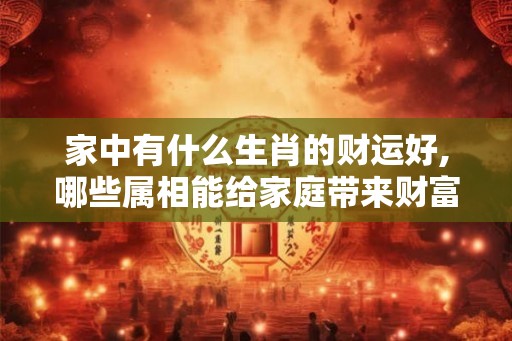 家中有什么生肖的财运好,哪些属相能给家庭带来财富 家中有什么生肖的财运好,哪些属相能给家庭带来财富