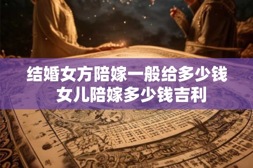 结婚女方陪嫁一般给多少钱 女儿陪嫁多少钱吉利 结婚女方陪嫁一般给多少钱 女儿陪嫁多少钱吉利