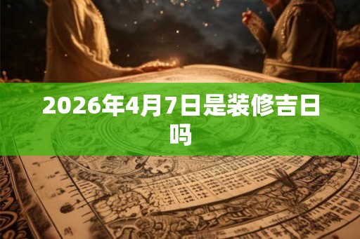 2026年4月7日是装修吉日吗