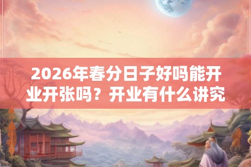 2026年春分日子好吗能开业开张吗?开业有什么讲究? 2026年春分日子好吗能开业开张吗?开业有什么讲究?