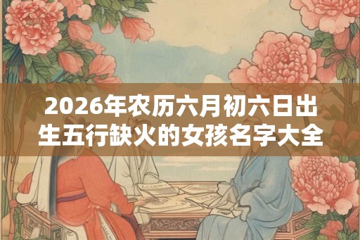 2026年农历六月初六日出生五行缺火的女孩名字大全集