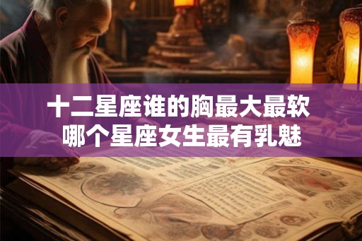 十二星座谁的胸最大最软 哪个星座女生最有乳魅