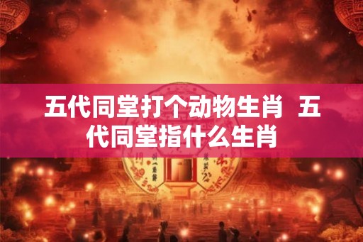 五代同堂打个动物生肖  五代同堂指什么生肖