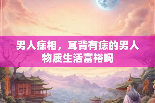 男人痣相,耳背有痣的男人物质生活富裕吗 男人痣相,耳背有痣的男人物质生活富裕吗