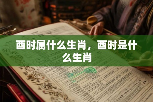 酉时属什么生肖,酉时是什么生肖 酉时属什么生肖,酉时是什么生肖