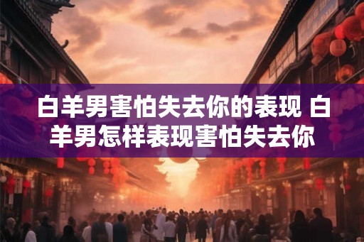 白羊男害怕失去你的表现 白羊男怎样表现害怕失去你