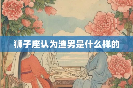 狮子座认为渣男是什么样的