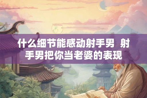 什么细节能感动射手男  射手男把你当老婆的表现