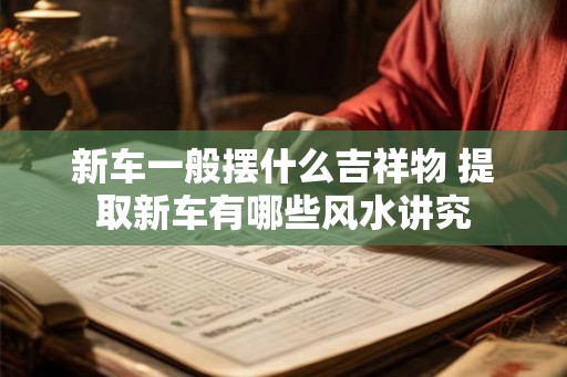 新车一般摆什么吉祥物 提取新车有哪些风水讲究