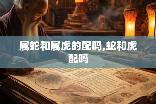 属蛇和属虎的配吗,蛇和虎配吗