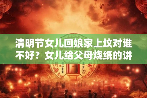 清明节女儿回娘家上坟对谁不好？女儿给父母烧纸的讲究