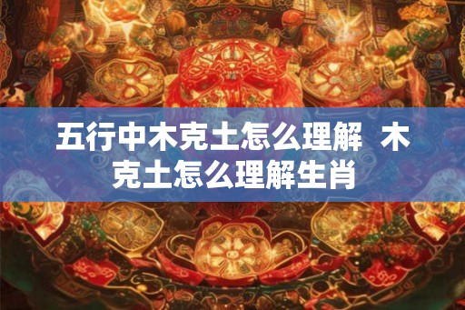 五行中木克土怎么理解  木克土怎么理解生肖