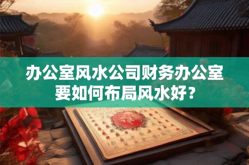 办公室风水公司财务办公室要如何布局风水好？