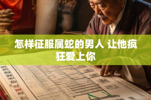 怎样征服属蛇的男人 让他疯狂爱上你