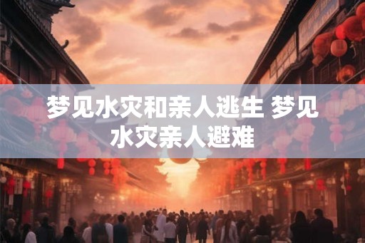 梦见水灾和亲人逃生 梦见水灾亲人避难