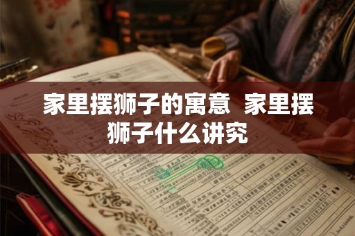 家里摆狮子的寓意 家里摆狮子什么讲究 家里摆狮子的寓意 家里摆狮子什么讲究