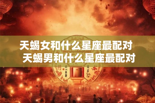 天蝎女和什么星座最配对  天蝎男和什么星座最配对