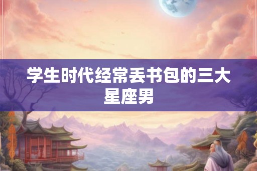 学生时代经常丢书包的三大星座男