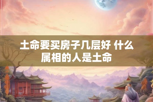 土命要买房子几层好 什么属相的人是土命