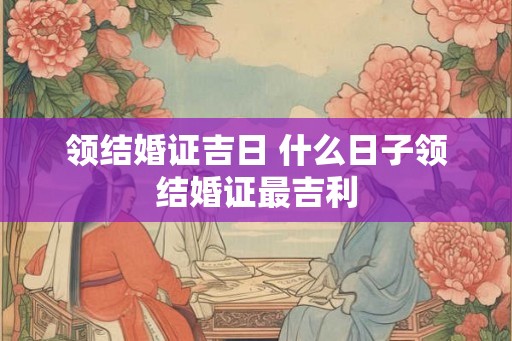 领结婚证吉日 什么日子领结婚证最吉利 领结婚证吉日 什么日子领结婚证最吉利