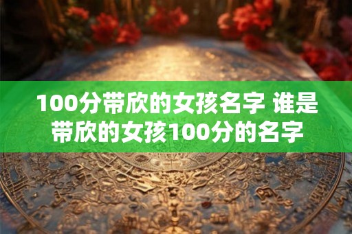 100分带欣的女孩名字 谁是带欣的女孩100分的名字