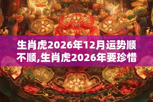 生肖虎2026年12月运势顺不顺,生肖虎2026年要珍惜一个贵人