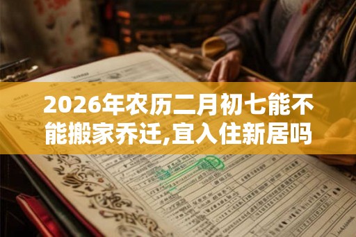 2026年农历二月初七能不能搬家乔迁,宜入住新居吗？