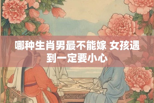 哪种生肖男最不能嫁 女孩遇到一定要小心