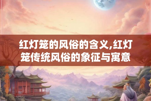 红灯笼的风俗的含义,红灯笼传统风俗的象征与寓意