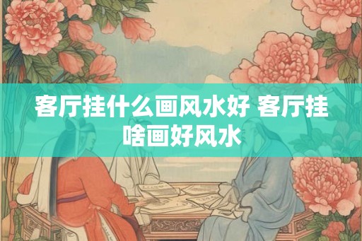 客厅挂什么画风水好 客厅挂啥画好风水 客厅挂什么画风水好 客厅挂啥画好风水