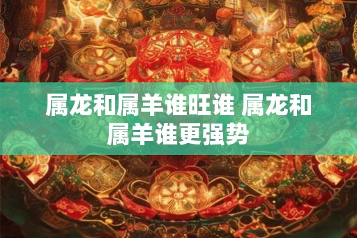属龙和属羊谁旺谁 属龙和属羊谁更强势 属龙和属羊谁旺谁 属龙和属羊谁更强势