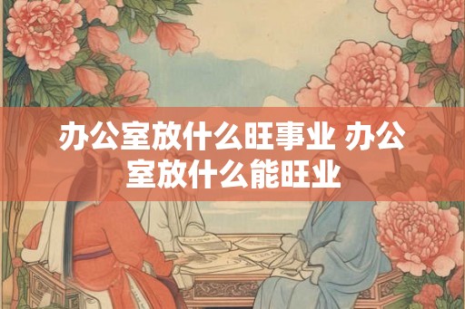 办公室放什么旺事业 办公室放什么能旺业