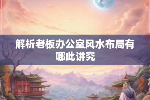 解析老板办公室风水布局有哪此讲究 解析老板办公室风水布局有哪此讲究